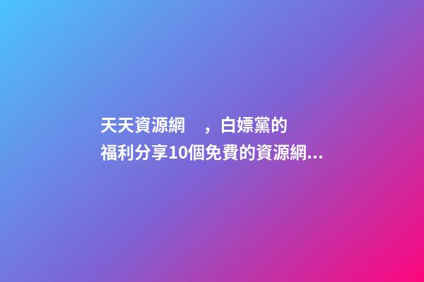 天天資源網，白嫖黨的福利分享10個免費的資源網站